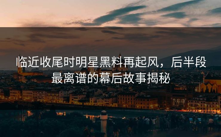 临近收尾时明星黑料再起风，后半段最离谱的幕后故事揭秘