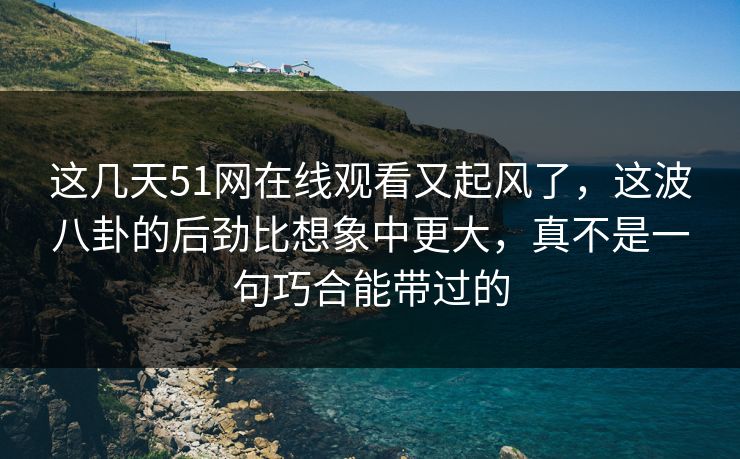 这几天51网在线观看又起风了，这波八卦的后劲比想象中更大，真不是一句巧合能带过的