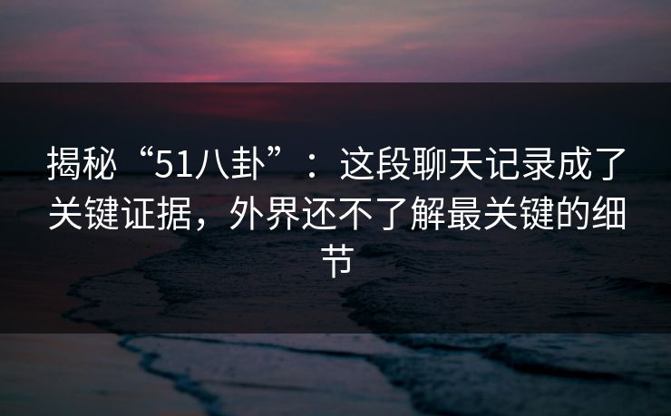 揭秘“51八卦”：这段聊天记录成了关键证据，外界还不了解最关键的细节