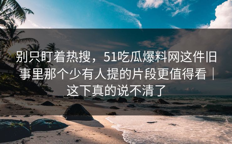 别只盯着热搜，51吃瓜爆料网这件旧事里那个少有人提的片段更值得看｜这下真的说不清了