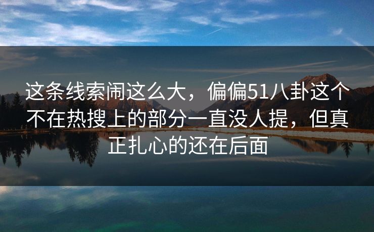 这条线索闹这么大，偏偏51八卦这个不在热搜上的部分一直没人提，但真正扎心的还在后面