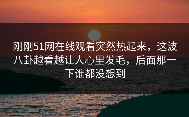 刚刚51网在线观看突然热起来，这波八卦越看越让人心里发毛，后面那一下谁都没想到