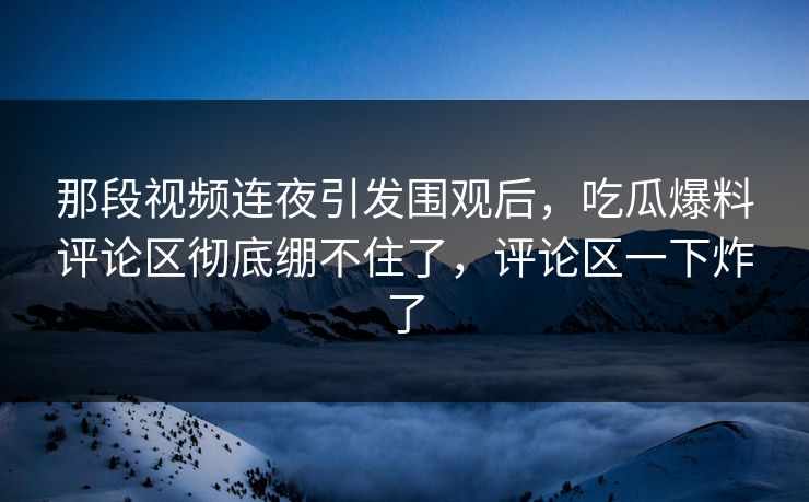 那段视频连夜引发围观后，吃瓜爆料评论区彻底绷不住了，评论区一下炸了