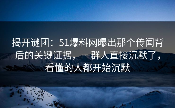 揭开谜团：51爆料网曝出那个传闻背后的关键证据，一群人直接沉默了，看懂的人都开始沉默