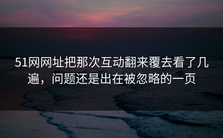 51网网址把那次互动翻来覆去看了几遍，问题还是出在被忽略的一页
