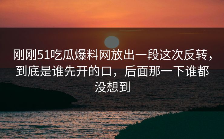 刚刚51吃瓜爆料网放出一段这次反转，到底是谁先开的口，后面那一下谁都没想到