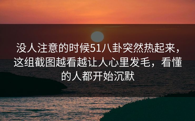没人注意的时候51八卦突然热起来，这组截图越看越让人心里发毛，看懂的人都开始沉默