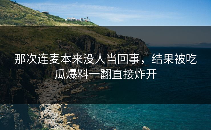 那次连麦本来没人当回事，结果被吃瓜爆料一翻直接炸开