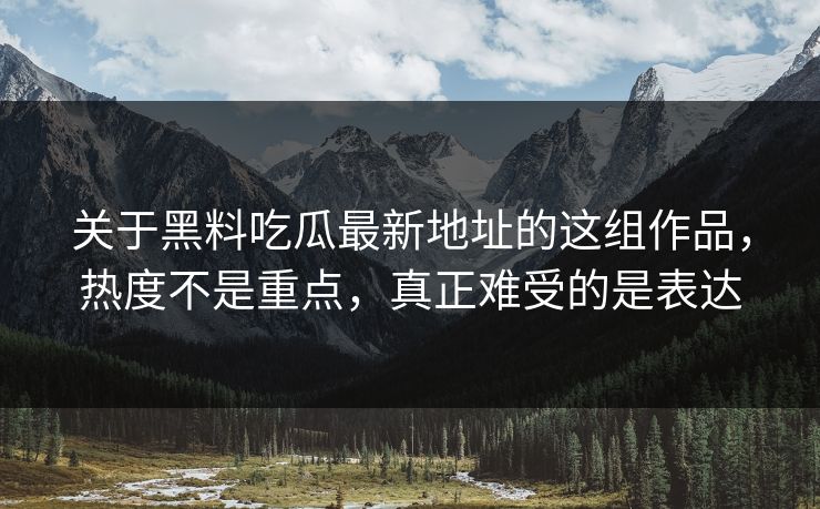 关于黑料吃瓜最新地址的这组作品，热度不是重点，真正难受的是表达
