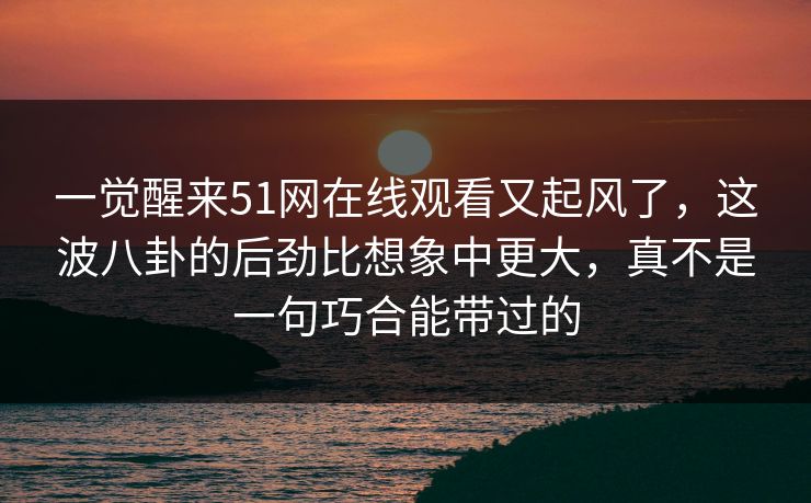 一觉醒来51网在线观看又起风了，这波八卦的后劲比想象中更大，真不是一句巧合能带过的
