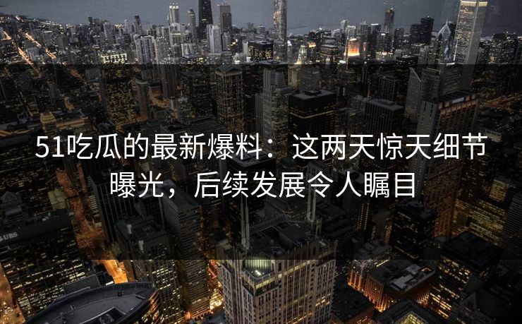 51吃瓜的最新爆料：这两天惊天细节曝光，后续发展令人瞩目