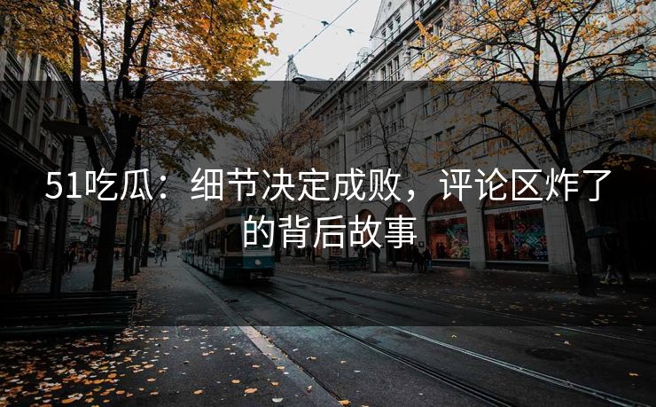 51吃瓜：细节决定成败，评论区炸了的背后故事