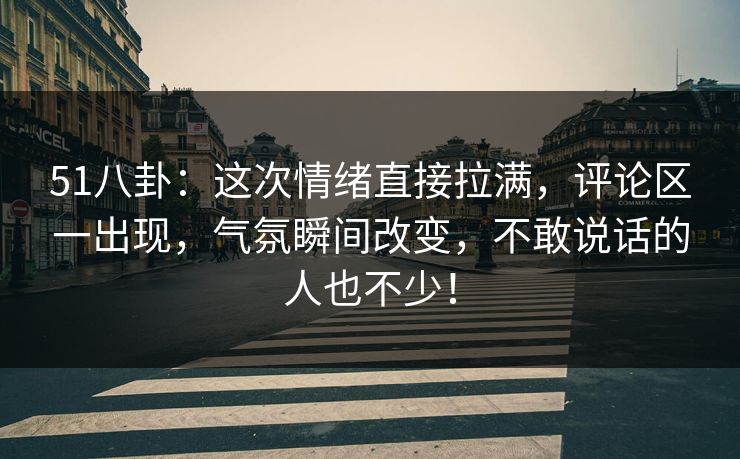 51八卦：这次情绪直接拉满，评论区一出现，气氛瞬间改变，不敢说话的人也不少！