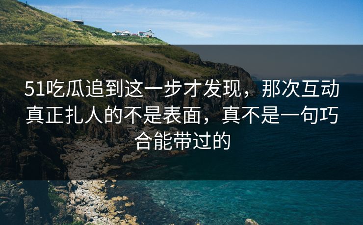 51吃瓜追到这一步才发现，那次互动真正扎人的不是表面，真不是一句巧合能带过的
