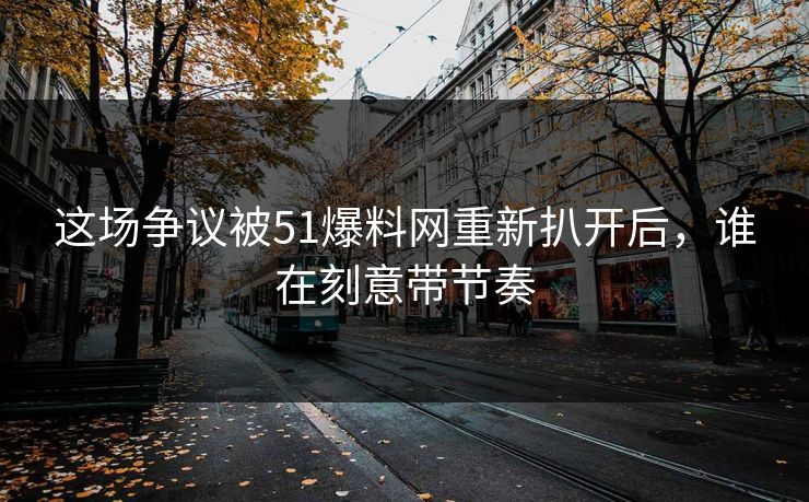 这场争议被51爆料网重新扒开后，谁在刻意带节奏