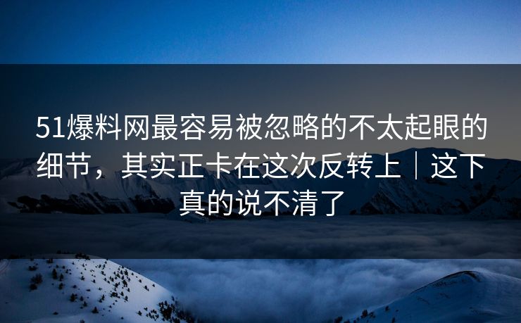 51爆料网最容易被忽略的不太起眼的细节，其实正卡在这次反转上｜这下真的说不清了