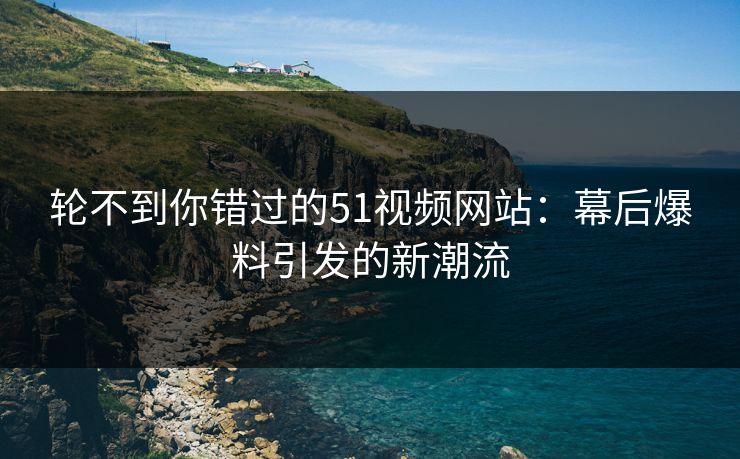轮不到你错过的51视频网站：幕后爆料引发的新潮流