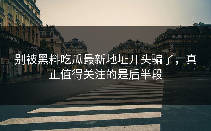 别被黑料吃瓜最新地址开头骗了，真正值得关注的是后半段