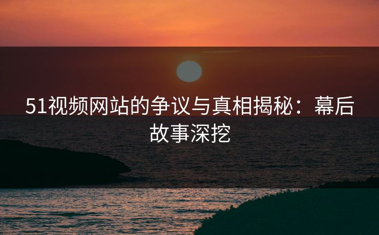 51视频网站的争议与真相揭秘：幕后故事深挖
