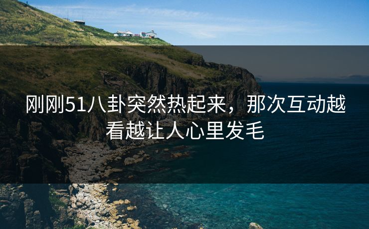 刚刚51八卦突然热起来，那次互动越看越让人心里发毛