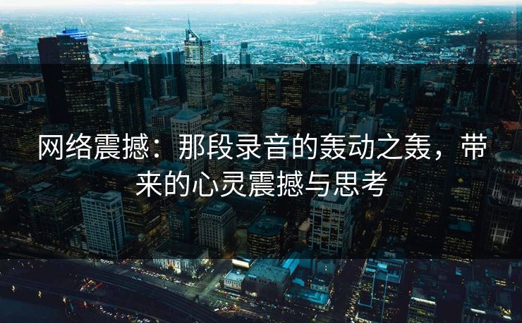 网络震撼：那段录音的轰动之轰，带来的心灵震撼与思考