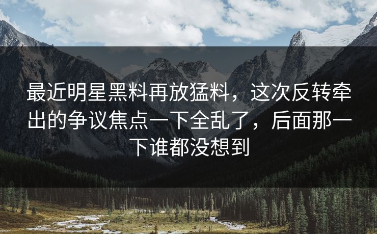 最近明星黑料再放猛料，这次反转牵出的争议焦点一下全乱了，后面那一下谁都没想到