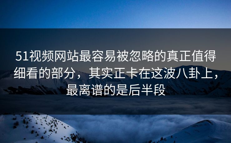 51视频网站最容易被忽略的真正值得细看的部分，其实正卡在这波八卦上，最离谱的是后半段