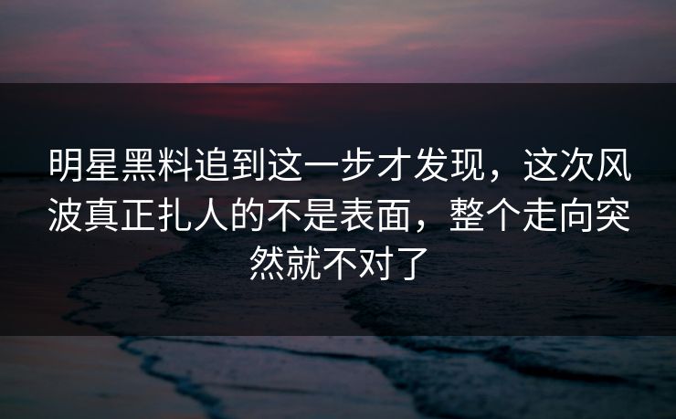明星黑料追到这一步才发现，这次风波真正扎人的不是表面，整个走向突然就不对了