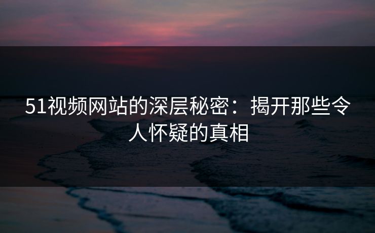 51视频网站的深层秘密：揭开那些令人怀疑的真相