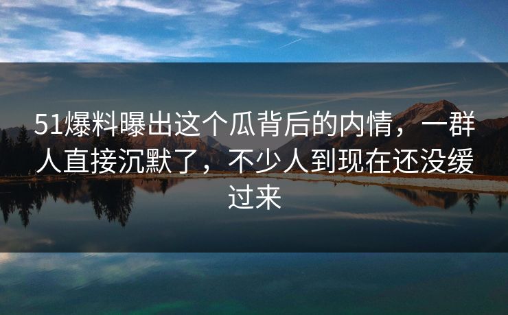 51爆料曝出这个瓜背后的内情，一群人直接沉默了，不少人到现在还没缓过来