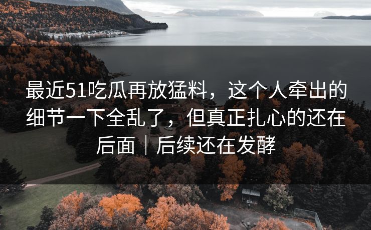 最近51吃瓜再放猛料，这个人牵出的细节一下全乱了，但真正扎心的还在后面｜后续还在发酵