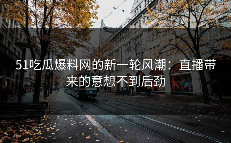 51吃瓜爆料网的新一轮风潮：直播带来的意想不到后劲